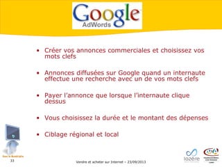 • Créer vos annonces commerciales et choisissez vos
mots clefs
• Annonces diffusées sur Google quand un internaute
effectue une recherche avec un de vos mots clefs
• Payer l’annonce que lorsque l’internaute clique
dessus
• Vous choisissez la durée et le montant des dépenses
• Ciblage régional et local

33

Vendre et acheter sur Internet – 23/09/2013

 