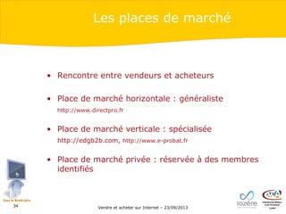 Les places de marché

• Rencontre entre vendeurs et acheteurs
• Place de marché horizontale : généraliste
http://www.directpro.fr

• Place de marché verticale : spécialisée
http://edgb2b.com, http://www.e-probat.fr

• Place de marché privée : réservée à des membres
identifiés

34

Vendre et acheter sur Internet – 23/09/2013

 