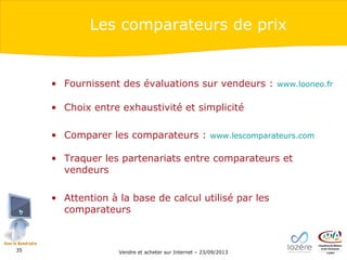Les comparateurs de prix

• Fournissent des évaluations sur vendeurs :

www.looneo.fr

• Choix entre exhaustivité et simplicité
• Comparer les comparateurs :

www.lescomparateurs.com

• Traquer les partenariats entre comparateurs et
vendeurs
• Attention à la base de calcul utilisé par les
comparateurs

35

Vendre et acheter sur Internet – 23/09/2013

 