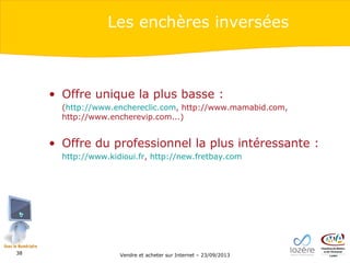 Les enchères inversées

• Offre unique la plus basse :
(http://www.enchereclic.com, http://www.mamabid.com,
http://www.encherevip.com...)

• Offre du professionnel la plus intéressante :
http://www.kidioui.fr, http://new.fretbay.com

38

Vendre et acheter sur Internet – 23/09/2013

 
