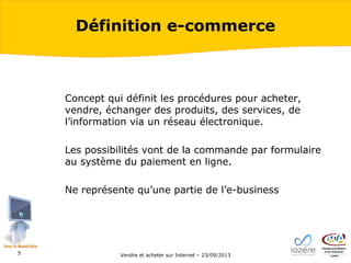 Définition e-commerce

Concept qui définit les procédures pour acheter,
vendre, échanger des produits, des services, de
l’information via un réseau électronique.
Les possibilités vont de la commande par formulaire
au système du paiement en ligne.
Ne représente qu’une partie de l’e-business

5

Vendre et acheter sur Internet – 23/09/2013

 