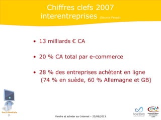 Chiffres clefs 2007
interentreprises

(Source Fevad)

• 13 milliards € CA
• 20 % CA total par e-commerce
• 28 % des entreprises achètent en ligne
(74 % en suède, 60 % Allemagne et GB)

7

Vendre et acheter sur Internet – 23/09/2013

 