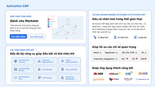 Activation CDP
Siêu cá nhân hoá trong thời gian thực
Activation CDP được phát triển với 3 mục tiêu: Cá nhân hóa – Tự
động hóa – Lượng hóa, giúp doanh nghiệp triển khai các chiến
dịch marketing tự động, nhắm trúng mục tiêu, và đo đạc để cải
thiện hiệu quả liên tục.
Giúp tối ưu các chỉ số quan trọng
Dành cho Marketer
Đầy đủ bộ công cụ giúp Gắn kết và Giữ chân KH
Tự động hoá Cá nhân hoá Lượng hoá
Thiết kế hành trình khách hàng đa
kênh & tối ưu hoá khả năng giữ chân
khách hàng.
Reach Registration OR, CTR, CTOR CR
Interaction, engagement CAC CPL CPM
Tìm hiểu thêm
NỀN TẢNG TOÀN DIỆN
CÁC TÍNH NĂNG NỔI BẬT
TẠI SAO DOANH NGHIỆP ƯA CHUỘNG ACTIVATION CDP?
Được ứng dụng thành công bởi
Omnichannel
Journey
Customer
Segmentation
Hyper-
personalization
A/B Testing
Landing Page
Builder
Email Builder Pop-up Builder
Ads Audience
Sync
Marketing
Dashboard
Xem Bảng giá
 