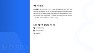 MOBIO là nền tảng CDP & CEM – cung cấp giải pháp công nghệ toàn
diện cho việc quản trị dữ liệu và điều hành nghiệp vụ Marketing, Sales,
Services cho các doanh nghiệp vừa và lớn. Giải pháp được ứng dụng
cho các Tập đoàn, Ngân hàng, Chuỗi bán lẻ, Thương hiệu lớn và nhận
được nhiều phản hồi tích cực từ Khách hàng.
Về Mobio
mobio.io
84 90 343 9982
sales@mobio.io
Liên hệ với chúng tôi tại
 