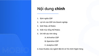 Nội dung chính
1. Định nghĩa CDP
2. Lợi ích của CDP cho Doanh nghiệp
3. Giới thiệu về Mobio
4. Kiến trúc tổng thể Mobio
5. Chi tiết các tính năng
A. Activation CDP
B. Operation CDP
C. Analytics CDP
6. Case Studies của ngành Bán lẻ và Tài chính Ngân hàng
 