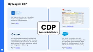 CDP
CDP là phần mềm đóng gói thường được
mua và sử dụng bởi Business Users và
thường cho Team Marketing.
Nguồn: CDPI
CDP là công nghệ Marketing có thể hợp nhất
được dữ liệu khách hàng từ các kênh Marketing
và các kênh khác để tạo nên các Mô hình / Tệp
khách hàng để tối ưu thời gian và mục tiêu của
các Thông điệp và Chào hàng.
Nguồn: Gartner
Định nghĩa CDP
Customer Data Platform
CDP là một trong những công nghệ
Marketing với một nhóm các công cụ khác
giúp cho Team Digital Marketing, Online,
Chuyển đổi Số dễ dàng quản lý và hiểu
biết sâu sắc từ Dữ liệu của Khách hàng.
Nguồn: Salesforce
Nguồn: Chiefmartec
 