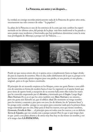 La Patacona, un antes y un después...


La verdad, no consigo recordar prácticamente nada de la Patacona de quince años atrás,
sinceramente tan solo conozco de oídas “ la papelera” .

La playa de la Patacona es uno de los entornos de la costa que más cambios ha experi-
mentado en los últimos años, del paisaje de la playa más bien tradicional se ha pasado a
unos parajes muy modernos y funcionales, que hoy podríamos denominar como la zona
mas privilegiada de Alboraya y porque no? de Valencia…….




Puede ser que nunca estuve ahí, ni si quiera cerca o simplemente fuera un lugar olvida-
do para la mayoría de nosotros. Hoy en día, todos disfrutamos de lo que es, porque es lo
que hemos construido, quizás ninguno puso una piedra, ni una puerta, ni una planta...
original...pero es lo que hemos construido.

El principio de mi recuerdo empieza en los bloques, como me gusta llamar a esos edifi-
cios de caravista en forma de escalera hacia el mar. Lo siguiente es el aparta-hotel, que
poco tiene de aparta-hotel, a excepción de su enorme hall, entre ellos todos los mares
que he conocido empezando por el Adriático y terminado por el Caspio. Luego llegó
Mare Nostrum 15, sí, ya sé que los otros también son Mare Nostrum y un número...
pero me gusta más llamarlo así, que el edificio Azul. De momento no tengo nombre
para los treinta y cuarenta y pico pero son esos, los de delante, los de “primera linea” y
los pongo entre comillas porque no soy quien para comentar nada pero la primera línea
tengo entendido que era otra. Dejo para el final los nuevos, esos que tienen nombres,
Cormorán, Estrella de Mar…..al principio para mi todos eran los nuevos y en su defecto
Sierra de Espadan, que me sonaba más a parque natural. Pero lo que si que tengo claro
es que junto a esa playa abierta y de arena muy fina hoy en día tienen un nombre, y ese
si lo tengo claro LA PATACONA.



                                                 11
 
