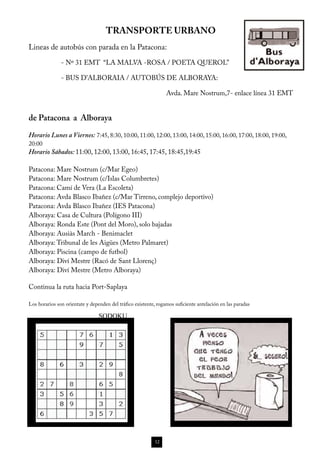 TRANSPORTE URBANO
Lineas de autobús con parada en la Patacona:
               - Nº 31 EMT “LA MALVA -ROSA / POETA QUEROL”

               - BUS D’ALBORAIA / AUTOBÚS DE ALBORAYA:

                                                                 Avda. Mare Nostrum,7- enlace línea 31 EMT


de Patacona a Alboraya

Horario Lunes a Viernes: 7:45, 8:30, 10:00, 11:00, 12:00, 13:00, 14:00, 15:00, 16:00, 17:00, 18:00, 19:00,
20:00
Horario Sábados: 11:00, 12:00, 13:00, 16:45, 17:45, 18:45,19:45

Patacona: Mare Nostrum (c/Mar Egeo)
Patacona: Mare Nostrum (c/Islas Columbretes)
Patacona: Camí de Vera (La Escoleta)
Patacona: Avda Blasco Ibañez (c/Mar Tirreno, complejo deportivo)
Patacona: Avda Blasco Ibañez (IES Patacona)
Alboraya: Casa de Cultura (Polígono III)
Alboraya: Ronda Este (Pont del Moro), solo bajadas
Alboraya: Ausiàs March - Benimaclet
Alboraya: Tribunal de les Aigües (Metro Palmaret)
Alboraya: Piscina (campo de futbol)
Alboraya: Diví Mestre (Racó de Sant Llorenç)
Alboraya: Diví Mestre (Metro Alboraya)

Continua la ruta hacia Port-Saplaya

Los horarios son orientate y dependen del tráfico existente, rogamos suficiente antelación en las paradas

                                 SODOKU




                                                           12
 