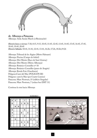 de Alboraya a Patacona
Alboraya: Avda Ausiàs March (c/Benimaclet)

Horario lunes a viernes: 7:30, 8:15, 9:15, 10:45, 11:45, 12:45, 13:45, 14:45, 15:45, 16:45, 17:45,
18:45, 19:45, 20:45
Horario Sábados: 10:41, 11:41, 12:41, 13:41, 16:26, 17:26, 18:26,19:26

Alboraya: Tribunal de les Aigües (Metro Palmaret)
Alboraya: Piscina (Campo de futbol) 
Alboraya: Diví Mestre (Raco de Sant Llorenç)
Alboraya: Diví Mestre (Metro Alboraya)
Alboraya: Botánico Cavanilles nº 10 
Alboraya: Botánico Cavanilles (paseo de Aragón) 
Alboraya: Ronda Este (Gasolinera)
Poligono:Camí del Mar (POLIGON III)
Poligono: camí la Mar (por Cuatre Camins)
Patacona: Mare Nostrum, 15 (edificio Singular) 
Patacona: Mare Nostrum, 7 (enlace bus EMT 31)

Continua la ruta hacia Alboraya



                           SODOKU




                                                       13
 