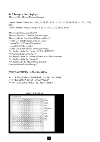 de Alboraya a Port-Saplaya
Alboraya: Diví Mestre (Metro Alboraya)

Horario Lunes a Viernes: 8:43, 10:13, 11:13, 12:13, 13:13, 14:13, 15:13, 16:13, 17:13, 18:13, 19:13,
20:13
Horario Sábados: 10:18, 11:18, 12:18, 13:18, 16:03, 17:03, 18:03, 19:03

Alboraya:BotánicoCavanillenº10
Alboraya: Botánico Cavanilles (paseo Aragón
Alboraya: Ronda Este (Camí la Mar, gasolinera)
Huerta: CV-311 (Barranco, camí del Gaiato
Huerta:CV-311(ViverosAlbogarden)
Huerta:CV-311(LesTendes)
Huerta: Urb. Santa Barbara (frente gasolinera)
Port Saplaya: Avda. La Huerta,1 (C.C.ALCAMPO)
PortSaplaya:Avda.LaHuerta,19
Port Saplaya: Avda. La Huerta (c/Batlle, plaza de la Senyoria)
Port Saplaya: Avda. La Huerta,32
Port Saplaya: Av. del Mar, rotonda diamante
Continua la ruta hacia Alboraya C


PARADAS EMT EN LA MALVA-ROSA:

Nº 1 “ ESTACIO D’AUTOBUSOS - LA MALVA-ROSA”
Nº 2 “ LA MALVA-ROSA – CAMPANAR”
Nº 19 “ LA MALVA-ROSA – PL. AJUNTAMENT”



                    SOPA DE LETRAS




                                               14
 