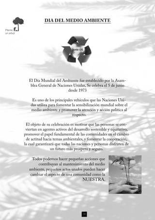 DIA DEL MEDIO AMBIENTE

Plante
un arbol




                                         junio 05.




              El Día Mundial del Ambiente fue establecido por la Asam-
               blea General de Naciones Unidas, Se celebra el 5 de junio
                                     desde 1973

                Es uno de los principales vehículos que las Naciones Uni-
               das utiliza para fomentar la sensibilización mundial sobre el
               medio ambiente y promover la atención y acción política al
                                         respecto.

            El objeto de su celebración es motivar que las personas se con-
            viertan en agentes activos del desarrollo sostenible y equitativo,
           promover el papel fundamental de las comunidades en el cambio
            de actitud hacia temas ambientales, y fomentar la cooperación,
           la cual garantizará que todas las naciones y personas disfruten de
                            un futuro más prospero y seguro.

                Todos podemos hacer pequeñas acciones que
                   contribuyan al mantenimiento del medio
              ambiente, pequeños actos unidos pueden hacer
               cambiar el aspecto de una comunidad como la
                                                 NUESTRA.




                                                 15
 