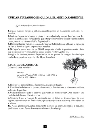CUIDAR TU BARRIO ES CUIDAR EL MEDIO AMBIENTE


	        ¿Qué podemos hacer para colaborar?

1. Cuidar nuestros parques y jardines, recuerda que son un bien común y debemos res-
petarlos
2. Reciclar. Separar de la basura orgánica el papel, el cristal y plástico-latas hace que dis-
minuya la cantidad que vertederos ya que estos pueden volver a utilizarse como materia
prima y entrar otra vez en el ciclo de producción
3. Depositar la ropa vieja en el contenedor que hay habilitado para tal fin en la parroquia
de Vera o dónala a alguna organización benéfica
4. No bajar la basura antes de las 20:00 h ya que con el calor se producen malos olores
que molestan a los vecinos, además puede atraer a roedores, gatos, etc.
Recogida de muebles, enseres. Depositarlos en los puntos de recogida los domingos
noche. La recogida es: lunes de 10 a 11 por la mañana


5. Puedes usar el ECOPARQUE.
Camí de Calvet, parcela 41.

           Horario:
           de Lunes a Viernes: 9:30-13:30 h y 16:00-19:00 h
           Sábados: 9:00 - 14:00 h.


6. Recoger los excrementos de tu mascota, él no puede hacerlo
7. Reutilizar las bolsas de la compra, de este modo disminuimos el número de residuos
y el gasto de petróleo
8. Utilizar transporte público cada vez que pueda, así disminuye el CO2 y hacemos una
ciudad más habitable libre de coches
9. Comprar frutas y verduras de temporada. Así no deben ser transportados de otros
lugares y se disminuye en fertilizantes y productos que dañan el suelo y contaminan los
acuíferos
10. Piensa globalmente, actual localmente. Compra en mercados locales a pequeños
productores es una forma de mantener el campo de Alboraya


                                                                            AAVV Patacona-Vera




                                             16
 