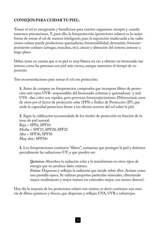 CONSEJOS PARA CUIDAR TU PIEL:

Tomar el sol es energizante y beneficioso para nuestro organismo siempre y cuando
tomemos precauciones. Y, para ello, la fotoprotección (protectores solares) es la mejor
forma de tomar el sol de manera inteligente, pues la exposición inadecuada a las radia-
ciones solares puede producirnos quemaduras, fotosensibilidad, dermatitis, fotoenve-
jecimiento cutáneo (arrugas, manchas, etc), cáncer y alteración del sistema inmune a
largo plazo. 

Debes tener en cuenta que si tu piel es muy blanca no vas a obtener un bronceado tan
intenso como las personas con piel más oscura, aunque aumentes el tiempo de ex-
posición. 

Tres recomendaciones para tomar el sol con protección:

   1. Antes de comprar un fotoprotector, comprueba que incorpore filtros de protec-
   ción anti rayos UVB -responsables del bronceado, eritemas y quemaduras- y anti
   UVA -dan color con rapidez, pero provocan fotoenvejecimiento. Diferenciarás unos
   de otros por el factor de protección solar (FPS) o Índice de Protección (IP), que
   mide la capacidad protectora frente a los efectos nocivos del sol sobre la piel.

   2. Sigue la calificación recomendada de los niveles de protección en función de tu
   tono de piel natural: 
   Baja = SPF6, SPF10
   Media = SPF15, SPF20, SPF25
   Alta = SPF30, SPF50
   Muy alta= SPF50+

   3. Los fotoprotectores contienen “filtros”, sustancias que protegen la piel y detienen
   parcialmente las radiaciones UV, y que pueden ser: 

          Químicos: Absorben la radiación solar y la transforman en otros tipos de
          energía que no produce daño cutáneo.
          Físicos: Dispersan y reflejan la radiación que incide sobre ellos. Actúan como
          una pantalla opaca. Se utilizan pequeñas partículas minerales, obteniendo
          mayor rendimiento y mejor textura (se extienden mejor, son menos densos).

Hoy día la mayoría de los protectores solares son mixtos, es decir contienen una mez-
cla de filtros químicos y físicos, que dispersan y reflejan UVA, UVB e infrarrojos.




                                          18
 