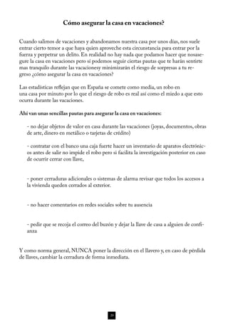 Cómo asegurar la casa en vacaciones?

Cuando salimos de vacaciones y abandonamos nuestra casa por unos días, nos suele
entrar cierto temor a que haya quien aproveche esta circunstancia para entrar por la
fuerza y perpetrar un delito. En realidad no hay nada que podamos hacer que nosase-
gure la casa en vacaciones pero sí podemos seguir ciertas pautas que te harán sentirte
mas tranquilo durante las vacacionesy minimizarán el riesgo de sorpresas a tu re-
greso ¿cómo asegurar la casa en vacaciones? 

Las estadísticas reflejan que en España se comete como media, un robo en
una casa por minuto por lo que el riesgo de robo es real así como el miedo a que esto
ocurra durante las vacaciones. 

Ahí van unas sencillas pautas para asegurar la casa en vacaciones: 

   - no dejar objetos de valor en casa durante las vacaciones (joyas, documentos, obras
   de arte, dinero en metálico o tarjetas de crédito)

   - contratar con el banco una caja fuerte hacer un inventario de aparatos electrónic-
   os antes de salir no impide el robo pero si facilita la investigación posterior en caso
   de ocurrir cerrar con llave, 


   - poner cerraduras adicionales o sistemas de alarma revisar que todos los accesos a
   la vivienda queden cerrados al exterior.


   - no hacer comentarios en redes sociales sobre tu ausencia


   - pedir que se recoja el correo del buzón y dejar la llave de casa a alguien de confi-
   anza


Y como norma general, NUNCA poner la dirección en el llavero y, en caso de pérdida
de llaves, cambiar la cerradura de forma inmediata.




                                           20
 