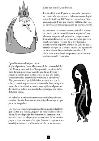 Cada tres minutos, un divorcio

                                      Las estadísticas en España no son nada alentadoras
                                      en cuanto a la supervivencia del matrimonio. Según
                                      datos de finales de 2007 cada tres minutos se divor-
                                      cia una pareja. Y eso que estamos hablando tan sólo
                                      de divorcio, no de una separación de mutuo acuerdo.

                                      Actualmente no se conoce con exactitud el número
                                      de parejas que están sencillamente ‘separadas’ para
                                      ahorrarse un proceso legal costoso y seguramente
                                      traumático. Los expertos legales aseguran que tuvo
                                      mucho que ver la reforma de la Ley relativa al
                                      divorcio que se implantó a finales de 2005 ya que la
                                      entrada en vigor de la misma supuso una agilización
                                      de los trámites. Después de dos décadas, al fin
                                      divorciarse se trataba de un proceso no tan lento y
                                      costoso como lo era antaño.


Que ellos noten el respeto mutuo
Según el profesor César Manzanos, de la Universidad del
País Vasco y autor del libro ‘la separación matrimonial’,el
pago de una hipoteca es tan sólo una de las diversas y
a veces increíbles pero ciertas causas de que una pareja
continúe unida a pesar de ‘no soportarse el uno al otro’.
Algo, que con toda probabilidad se acentué más con la
crisis económica que estamos atravesando. Pues, aunque se
hayan dado cambios importantes que agilizan el proceso
del divorcio, todavía ‘nos cuesta dinero’ romper una pareja
de forma oficial.

Ni todos los matrimonios terminan en similares circun-
stancias, ni todos los niños se toman igual una ruptura por
parte de sus padres.

Los psicólogos encuentran respuestas en diversos factores
que afectan a la familia. Algunos de ellos son las condicio-
nes en las que la pareja decide tomar esa determinación,
pasando por el estado psíquico y emocional de los ex cón-
yuges, la edad que tienen los hijos durante la ruptura, si son
o no hijos únicos, el rendimiento escolar de los mismos.




                                           24
 