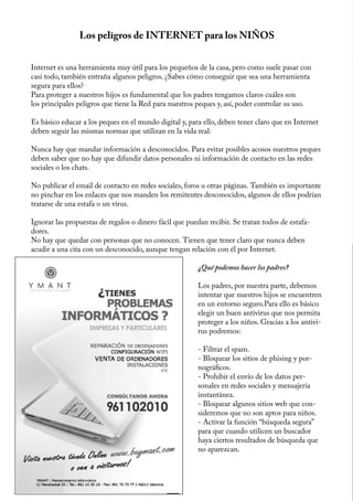 Los peligros de INTERNET para los NIÑOS


Internet es una herramienta muy útil para los pequeños de la casa, pero como suele pasar con
casi todo, también entraña algunos peligros. ¿Sabes cómo conseguir que sea una herramienta
segura para ellos?
Para proteger a nuestros hijos es fundamental que los padres tengamos claros cuáles son
los principales peligros que tiene la Red para nuestros peques y, así, poder controlar su uso.

Es básico educar a los peques en el mundo digital y, para ello, deben tener claro que en Internet
deben seguir las mismas normas que utilizan en la vida real:

Nunca hay que mandar información a desconocidos. Para evitar posibles acosos nuestros peques
deben saber que no hay que difundir datos personales ni información de contacto en las redes
sociales o los chats.

No publicar el email de contacto en redes sociales, foros u otras páginas. También es importante
no pinchar en los enlaces que nos manden los remitentes desconocidos, algunos de ellos podrían
tratarse de una estafa o un virus.

Ignorar las propuestas de regalos o dinero fácil que puedan recibir. Se tratan todos de estafa-
dores.
No hay que quedar con personas que no conocen. Tienen que tener claro que nunca deben
acudir a una cita con un desconocido, aunque tengan relación con él por Internet.

                                                        ¿Qué podemos hacer los padres?

                                                        Los padres, por nuestra parte, debemos
                                                        intentar que nuestros hijos se encuentren
                                                        en un entorno seguro.Para ello es básico
                                                        elegir un buen antivirus que nos permita
                                                        proteger a los niños. Gracias a los antivi-
                                                        rus podremos:

                                                        - Filtrar el spam.
                                                        - Bloquear los sitios de phising y por-
                                                        nográficos.
                                                        - Prohibir el envío de los datos per-
                                                        sonales en redes sociales y mensajería
                                                        instantánea.
                                                        - Bloquear algunos sitios web que con-
                                                        sideremos que no son aptos para niños.
                                                        - Activar la función “búsqueda segura”
                                                        para que cuando utilicen un buscador
                                                        haya ciertos resultados de búsqueda que
                                                        no aparezcan.



                                               26
 