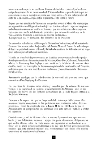 mente tratan de superar su problema. Parecen obviedades…. Ayer al padre de un
amigo lo operaron de un tumor cerebral. Y todo salió bien… pero lo único que me
comentaba era que a lo mejor no podía leer como antes… Ni una palabra sobre el
éxito de la operación… Nada sobre el presente. Todo sobre el futuro.

Espero que mis estudios de Veterinaria me ayuden a curar a Maia. Me apetece que
me siga recibiendo al llegar de mi trabajo con la misma alegría… que me despierte
todas las mañanas con un lamido en la cara… que se entristezca cada vez que me
voy…, que me enseñe a disfrutar del presente… que me enseñe a disfrutar de la
vida… que me transmita la simpleza de nuestra existencia….
 La seguridad vial y activación del comercio de la Patacona

En estos días se ha hecho público que la Generalitat Valenciana y el Ministerio de
Fomento han renunciado a la ejecución del Acceso Norte al Puerto de Valencia que
de hacerse, podría destrozar el litoral y la fachada marítima de Valencia con un largo
túnel urbano para el tráfico de camiones.

Ha sido un triunfo de la perseverancia en la crítica a un proyecto absurdo y perju-
dicial que movilizó a las asociaciones de Nazaret, Grao-Port, Cabanyal, Amics de la
Malva, La Patacona y Port Saplaya y que nació de la iniciativa de nuestra Aso-
ciación, tanto en la recogida de firmas como pidiendo la paralización del Proyecto,
realizando para ello una movilización ciudadana y constituyendo la Plataforma
per el Litoral.

Rematando este logro con la adjudicación de un carril bici y un una acera que
comunicara Port.Saplaya y La Patacona.

En esta línea de trabajo , estos meses , y movidos por la defensa de nuestros
vecinos y su seguridad, se solicitó al Ayuntamiento de Alboraya que se ins-
tauraran de nuevo los dos sentidos circulatorios en la calle Blasco Ibáñez y la
Av. Mare Nostrum.

Estamos a la espera de que se haga realidad nuestra petición como últi-
mamente hemos constatado en las peticiones que realizamos sobre diversos
problemas, como la acontecida con a Línea 31 de La EMT, en la que el
Ayuntamiento se comprometió en continuar con este servicio público y evitar
su supresión .

Consideramos y así lo hicimos saber a nuestro Ayuntamiento, que nuestro
barrio y sus habitantes, merecen apoyo por parte de nuestros dirigentes, ya
que en los últimos años ha visto como sus impuestos se desbordaban y , a
pesar de la grave situación de Alboraya a la que nos llevó el gobierno anterior,
creemos que este mínimo esfuerzo esta recompensado con creces con nuestra
aportación al municipio de Alboraya .

                                               29
 