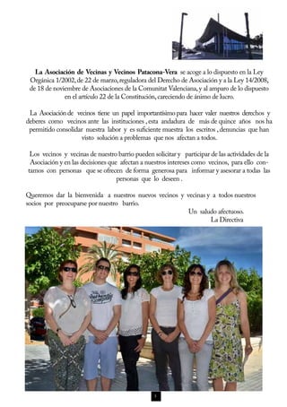 La Asociación de Vecinas y Vecinos Patacona-Vera se acoge a lo dispuesto en la Ley
 Orgánica 1/2002, de 22 de marzo, reguladora del Derecho de Asociación y a la Ley 14/2008,
 de 18 de noviembre de Asociaciones de la Comunitat Valenciana, y al amparo de lo dispuesto
              en el artículo 22 de la Constitución, careciendo de ánimo de lucro.

 La Asociación de vecinos tiene un papel importantísimo para hacer valer nuestros derechos y
deberes como vecinos ante las instituciones , esta andadura de más de quince años nos ha
 permitido consolidar nuestra labor y es suficiente muestra los escritos , denuncias que han
                     visto solución a problemas que nos afectan a todos.

 Los vecinos y vecinas de nuestro barrio pueden solicitar y participar de las actividades de la
 Asociación y en las decisiones que afectan a nuestros intereses como vecinos, para ello con-
tamos con personas que se ofrecen de forma generosa para informar y asesorar a todas las
                                   personas que lo deseen .

Queremos dar la bienvenida a nuestros nuevos vecinos y vecinas y a todos nuestros
socios por preocuparse por nuestro barrio.
                                                        Un saludo afectuoso.
                                                                La Directiva




                                                 3
 