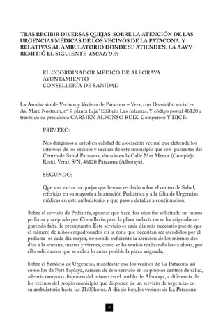 TRAS RECIBIR DIVERSAS QUEJAS SOBRE LA ATENCIÓN DE LAS
URGENCIAS MÉDICAS DE LOS VECINOS DE LA PATACONA, Y
RELATIVAS AL AMBULATORIO DONDE SE ATIENDEN, LA AAVV
REMITIÓ EL SIGUIENTE ESCRITO A:


          EL COORDINADOR MÉDICO DE ALBORAYA
          AYUNTAMIENTO
          CONSELLERÍA DE SANIDAD


La Asociación de Vecinos y Vecinas de Patacona – Vera, con Domicilio social en
Av. Mare Nostrum, nº 7 planta baja “Edificio Las Infantas, Y código postal 46120 a
través de su presidenta CARMEN ALFONSO RUIZ. Comparece Y DICE:

          PRIMERO:

          Nos dirigimos a usted en calidad de asociación vecinal que defiende los
          intereses de los vecinos y vecinas de este municipio que son pacientes del
          Centro de Salud Patacona, situado en la Calle Mar Menor (Complejo
          Resid. Vera), S/N, 46120 Patacona (Alboraya).

          SEGUNDO:

          Que son varias las quejas que hemos recibido sobre el centro de Salud,
          referidas en su mayoría a la atención Pediátrica y a la falta de Urgencias
          médicas en este ambulatorio, y que paso a detallar a continuación.

   Sobre el servicio de Pediatría, apuntar que hace dos años fue solicitado un nuevo
   pediatra y aceptado por Conselleria, pero la plaza todavía no se ha asignado ar-
   guyendo falta de presupuesto. Éste servicio es cada día más necesario puesto que
   el número de niños empadronados en la zona que necesitan ser atendidos por el
   pediatra es cada día mayor, no siendo suficiente la atención de los mismos dos
   días a la semana, martes y viernes, como se ha venido realizando hasta ahora, por
   ello solicitamos que se cubra lo antes posible la plaza asignada,

   Sobre el Servicio de Urgencias, manifestar que los vecinos de La Patacona así
   como los de Port Saplaya, carecen de éste servicio en su propios centros de salud,
   además tampoco disponen del mismo en el pueblo de Alboraya, a diferencia de
   los vecinos del propio municipio que disponen de un servicio de urgencias en
   su ambulatorio hasta las 21:00horas. A día de hoy, los vecinos de La Patacona


                                         30
 