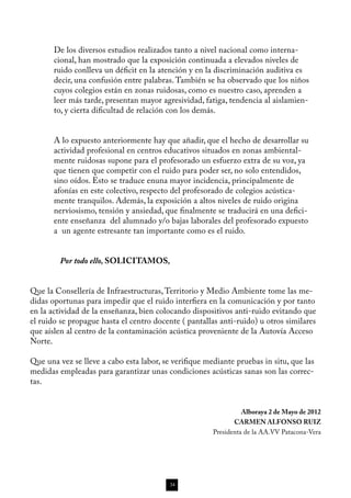 De los diversos estudios realizados tanto a nivel nacional como interna-
       cional, han mostrado que la exposición continuada a elevados niveles de
       ruido conlleva un déficit en la atención y en la discriminación auditiva es
       decir, una confusión entre palabras. También se ha observado que los niños
       cuyos colegios están en zonas ruidosas, como es nuestro caso, aprenden a
       leer más tarde, presentan mayor agresividad, fatiga, tendencia al aislamien-
       to, y cierta dificultad de relación con los demás.

       	
       A lo expuesto anteriormente hay que añadir, que el hecho de desarrollar su
       actividad profesional en centros educativos situados en zonas ambiental-
       mente ruidosas supone para el profesorado un esfuerzo extra de su voz, ya
       que tienen que competir con el ruido para poder ser, no solo entendidos,
       sino oídos. Esto se traduce enuna mayor incidencia, principalmente de
       afonías en este colectivo, respecto del profesorado de colegios acústica-
       mente tranquilos. Además, la exposición a altos niveles de ruido origina
       nerviosismo, tensión y ansiedad, que finalmente se traducirá en una defici-
       ente enseñanza del alumnado y/o bajas laborales del profesorado expuesto
       a un agente estresante tan importante como es el ruido.


	        Por todo ello, SOLICITAMOS,


Que la Consellería de Infraestructuras, Territorio y Medio Ambiente tome las me-
didas oportunas para impedir que el ruido interfiera en la comunicación y por tanto
en la actividad de la enseñanza, bien colocando dispositivos anti-ruido evitando que
el ruido se propague hasta el centro docente ( pantallas anti-ruido) u otros similares
que aíslen al centro de la contaminación acústica proveniente de la Autovía Acceso
Norte.

Que una vez se lleve a cabo esta labor, se verifique mediante pruebas in situ, que las
medidas empleadas para garantizar unas condiciones acústicas sanas son las correc-
tas.


                                                                 Alboraya 2 de Mayo de 2012
                                                              CARMEN ALFONSO RUIZ
                                                       Presidenta de la AA.VV Patacona-Vera




                                          34
 