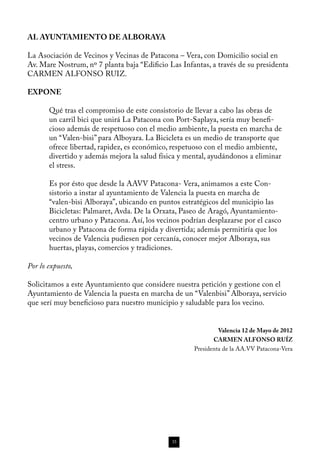 AL AYUNTAMIENTO DE ALBORAYA

La Asociación de Vecinos y Vecinas de Patacona – Vera, con Domicilio social en
Av. Mare Nostrum, nº 7 planta baja “Edificio Las Infantas, a través de su presidenta
CARMEN ALFONSO RUIZ.

EXPONE

       Qué tras el compromiso de este consistorio de llevar a cabo las obras de
       un carril bici que unirá La Patacona con Port-Saplaya, sería muy benefi-
       cioso además de respetuoso con el medio ambiente, la puesta en marcha de
       un “Valen-bisi” para Alboyara. La Bicicleta es un medio de transporte que
       ofrece libertad, rapidez, es económico, respetuoso con el medio ambiente,
       divertido y además mejora la salud física y mental, ayudándonos a eliminar
       el stress.

       Es por ésto que desde la AAVV Patacona- Vera, animamos a este Con-
       sistorio a instar al ayuntamiento de Valencia la puesta en marcha de
       “valen-bisi Alboraya”, ubicando en puntos estratégicos del municipio las
       Bicicletas: Palmaret, Avda. De la Orxata, Paseo de Aragó, Ayuntamiento-
       centro urbano y Patacona. Así, los vecinos podrían desplazarse por el casco
       urbano y Patacona de forma rápida y divertida; además permitiría que los
       vecinos de Valencia pudiesen por cercanía, conocer mejor Alboraya, sus
       huertas, playas, comercios y tradiciones.

Por lo expuesto,

Solicitamos a este Ayuntamiento que considere nuestra petición y gestione con el
Ayuntamiento de Valencia la puesta en marcha de un “Valenbisi” Alboraya, servicio
que serí muy beneficioso para nuestro municipio y saludable para los vecino.


                                                              Valencia 12 de Mayo de 2012
                                                            CARMEN ALFONSO RUÍZ
                                                     Presidenta de la AA.VV Patacona-Vera




                                              35
 