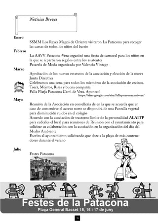 Noticias Breves


Enero
          SSMM Los Reyes Magos de Oriente visitaron La Patacona para recoger
          las cartas de todos los niños del barrio
Febrero
          La AAVV Patacona-Vera organizó una fiesta de carnaval para los niños en
          la que se repartieron regalos entre los asistentes
          Pasarela de Moda organizada por Valencia Vintage
Marzo
          Aprobación de los nuevos estatutos de la asociación y elección de la nueva
          Junta Directiva
          Celebramos una cena para todos los miembros de la asociación de vecinos.
          Torrà, Mojitos, Risas y buena compañía
          Falla Platja Patacona Cami de Vera. Apuntat!
                                         https://sites.google.com/site/fallapataconacamivera/
Mayo
          Reunión de la Asociación en conselleria de en la que se acuerda que en
          caso de construirse el acceso norte se dispondrá de una Pantalla vegetal
          para disminución ruidos en el colegio
          Acuerdo con la asociación de trastorno limite de la personalidad ALAITP
          para cederles el local para reuniones de Reunión con el ayuntamiento para
          solicitar su colaboración con la asociación en la organización del día del
          Medio Ambiente
          Escrito al ayuntamiento solicitando que dote a la playa de más contene-
          dores durante el verano

Julio
          Festes Patacona




                                        36
 