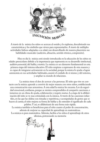INICIAC                AL
                                       IÓN MUSI C

  A través de la música los niños se acercan al sonido y lo exploran, descubriendo sus
   características y los símbolos que sirven para representarlos. A través de múltiples
  actividades lúdicas adaptadas a su edad, van desarrollando de manera placentera sus
        habilidades musicales (audición, afinación, sentido rítmico, compresión).

	          Hoy en día la música está siendo introducida en la educación de los niños en
 edades preescolares debido a la importancia que representa en su desarrollo intelectual,
  auditivo,sensorial, del habla y motriz. La música es un elemento fundamental en esta
   primera etapa del sistema educativo. El niño empieza a expresarse de otra manera y
   es capaz de integrarse activamente en la sociedad, porque la música le ayuda a lograr
  autonomía en sus actividades habituales, asumir el cuidado de sí mismo y del entorno,
                             y ampliar su mundo de relaciones.

	              La música tiene el don de acercar a las personas. El niño que vive en con-
 tacto con la música aprende a convivir de mejor manera con otros niños, estableciendo
   una comunicación mas armoniosa. A esta edad la música les encanta. Les da seguri-
   dad emocional, confianza, porque se sienten comprendidos al compartir canciones, e
  inmersos en un clima de ayuda, colaboración y respeto mutuo. La etapa de la alfabet-
  ización del niño se ve mas estimulada con la música. A través de las canciones infan-
   tiles, en las que las sílabas son rimadas y repetitivas, y acompañadas de gestos que se
 hacen al cantar, el niño mejora su forma de hablar y de entender el significado de cada
                    palabra. Y así, se alfabetizará de una forma más rápida.
     La música también es beneficiosa para el niño cuanto al poder de concentración,
               además de mejorar su capacidad de aprendizaje en matemáticas.
    La música es pura matemática. Además, facilita a los niños el aprendizaje de otros
                               idiomas, potenciando su memoria




                                           38
 