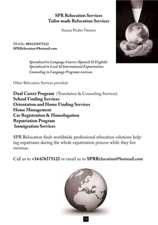 SPR Relocation Services
                      Tailor made Relocation Services

                               Susana Perales Navarro


Mobile: 0034 676575122
SPRRelocation @hotmail.com



          Specialized in Language Courses (Spanish & English)
          Specialized in Local & International Expatriations
          Counseling in Language Programs overseas

Other Relocation Services provided:

Dual Career Program (Translation & Counseling Services)
School Finding Services
Orientation and Home Finding Services
Home Management
Car Registration & Homologation
Repatriation Program
Immigration Services

SPR Relocation finds worldwide professional relocation solutions help-
ing expatriates during the whole expatriation process while they live
overseas.

Call us to +34 676575122 or email us to SPRRelocation@hotmail.com




                                              39
 