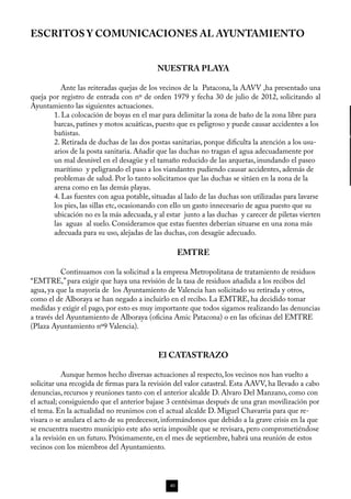 ESCRITOS Y COMUNICACIONES AL AYUNTAMIENTO


                                           NUESTRA PLAYA

	         Ante las reiteradas quejas de los vecinos de la Patacona, la AAVV ,ha presentado una
queja por registro de entrada con nº de orden 1979 y fecha 30 de julio de 2012, solicitando al
Ayuntamiento las siguientes actuaciones.
       1. La colocación de boyas en el mar para delimitar la zona de baño de la zona libre para
       barcas, patines y motos acuáticas, puesto que es peligroso y puede causar accidentes a los
       bañistas.
       2. Retirada de duchas de las dos postas sanitarias, porque dificulta la atención a los usu-
       arios de la posta sanitaria. Añadir que las duchas no tragan el agua adecuadamente por
       un mal desnivel en el desagüe y el tamaño reducido de las arquetas, inundando el paseo
       marítimo y peligrando el paso a los viandantes pudiendo causar accidentes, además de
       problemas de salud. Por lo tanto solicitamos que las duchas se sitúen en la zona de la
       arena como en las demás playas.
       4. Las fuentes con agua potable, situadas al lado de las duchas son utilizadas para lavarse
       los pies, las sillas etc, ocasionando con ello un gasto innecesario de agua puesto que su
       ubicación no es la más adecuada, y al estar junto a las duchas y carecer de piletas vierten
       las aguas al suelo. Consideramos que estas fuentes deberían situarse en una zona más
       adecuada para su uso, alejadas de las duchas, con desagüe adecuado.

                                                    EMTRE

	          Continuamos con la solicitud a la empresa Metropolitana de tratamiento de residuos
“EMTRE,” para exigir que haya una revisión de la tasa de residuos añadida a los recibos del
agua, ya que la mayoría de los Ayuntamiento de Valencia han solicitado su retirada y otros,
como el de Alboraya se han negado a incluirlo en el recibo. La EMTRE, ha decidido tomar
medidas y exigir el pago, por esto es muy importante que todos sigamos realizando las denuncias
a través del Ayuntamiento de Alboraya (oficina Amic Patacona) o en las oficinas del EMTRE
(Plaza Ayuntamiento nº9 Valencia).


                                           El CATASTRAZO

	           Aunque hemos hecho diversas actuaciones al respecto, los vecinos nos han vuelto a
solicitar una recogida de firmas para la revisión del valor catastral. Esta AAVV, ha llevado a cabo
denuncias, recursos y reuniones tanto con el anterior alcalde D. Alvaro Del Manzano, como con
el actual; consiguiendo que el anterior bajase 3 centésimas después de una gran movilización por
el tema. En la actualidad no reunimos con el actual alcalde D. Miguel Chavarria para que re-
visara o se anulara el acto de su predecesor, informándonos que debido a la grave crisis en la que
se encuentra nuestro municipio este año sería imposible que se revisara, pero comprometiéndose
a la revisión en un futuro. Próximamente, en el mes de septiembre, habrá una reunión de estos
vecinos con los miembros del Ayuntamiento.




                                               40
 