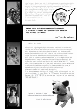 Hello, my name is Houda, I came from US to visit my sister and her family, averithing is great
in Valencia the people son nice and weather been perfect and I enjoyed going to Beach, the
only thing was bothering me about it and I wish from you guess to pay more attention to
people when they walk their dogs in the beach and also in the
streets to make sure they know that they have to pick up
after their pat because there are a lot of kids when they
go and play they don't know what they playing whit.
Other than that everithing is beatiful, I do like your
city and I will come back and visit.....Thank you
for your time and have a good day.

Best regared Houda.




 Hay un rumor de que el Ayuntamiento quere subir
 la multa por no limpiar los expcrementosde losperros,
 y no llevarlos con cadena.


                                                         Los Vecin@s opinan:



     Educa a TU dueño

Buenos días, soy una perrita que reside en la patacona, me llamo Uma,
convivo muy feliz con mi familia, me inculcan a diario que sea discipli-
nada respetuosa con el entorno, intentan que sea una buena mascota
adiestrada desde que llegué a casa. Aún así, hay ciertas cosas a las que me
tienen que ayudar, por ejemplo ellos cuidan de mi alimentación,
mantienen mi higiene, siguen mi calendario de vacunas para evitar que
me ponga malita, juegan conmigo cuando estoy aburrida recogen mis
heces entre otras muchas cosas porque YO NO SE HACERLO. Cuando
salgo a pasear también me dicen con quien puedo jugar, ya que a todas las
personas no les gusta mi compañía y me restringen algunas zonas de
juegos(como parques y otros lugares públicos) porque son
lugares reservados para otro tipo de actividades.
Si tú no recibes esos cuidados, no tires la toalla, próximamente hay una
convocatoria para el curso Educa a TU dueño, si consideras que tus
duenos NO RESPETAN las normas de convivencia con mascotas
APUNTALOS!!!!!

                                                     Uma / Ana




     Vivimos en muy buena zona,
     debemos cuidarla y mantenerla limpia!

                      Mama de la Patacona



                       42
 