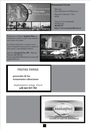 Restaurante Llevant
                                                            Dirección
                                                            Paseo Marítimo de LaPatacona, 2
                                                            Playa de La Patacona – Vera
                                                            46120


                                                            Tipo de cocina: De mercado
                                                            Tel. Reservas:
                                                            902 091 755
                                                            http://www.restaurantellevant.es/



El Restaurante Italiano Spaghetti Blues de
la Patacona, te ofrece la mejor cocina italiana a
solo un paso de la playa.

Su excelente ubicación y su terraza, son el
mejor acompañante para probar sus platos de
pasta, pizzas y especialidades italianas.

Direccion: Partida de Vera, 109 - Alboraya
Telefono: 963 550 474
Email: yolandablues@hotmail.com reservas@
spaghettieblues.es




                FRUTAS FAMOS

         proveedor de los
         restaurantes valencianos

          desplazamiento/ entrega al local
                   telf: 661 815 702




                                                    52
 