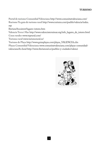 TURISMO


Portal de turismo Comunidad Valenciana http://www.comunitatvalenciana.com/
Rurismo Tu guía de turismo rural http://www.rurismo.com/pueblo/valencia/index.
asp
Iberiara/bocairent/lugares-interes.htm
Valencia Terra i Mar http://www.valenciaterraimar.org/info_lugares_de_interes.html
Casas rurales www.toprural.com/
Turismo rural www.turismorural.es/
Turismo de Playa http://www.guiasplayas.com/playas_VALENCIA.cfm
Playas Comunidad Valenciana www.comunitatvalenciana.com/playas-comunidad-
valenciana?k=2ural http://www.iberiarural.es/pueblos-y-ciudades/valenci




                                        54
 