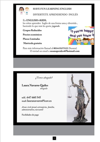 HAVE FUN LEARNING ENGLISH

              DIVIERTETE APRENDIENDO INGLÉS

 En ENGLISH 4 KIDS,
 los niños aprenden Inglés de una forma sana y divertida ,
 haciendo lo que más les gusta: jugando.
 Grupos Reducidos
 Precios econónicos
 Plazas Limitadas
 Matricula gratuita

 Para más información llamad al 0034 676575122 (Susana)
       O enviad un email a susanaperales4@hotmail.com




                 ¿Tienes abogado?

Laura Navarro Quiles
                       abogada


telf.: 647 660 545
mail: lauranavarro@icav.es

Areas: civil, penal, extranjeria, familia,
administrativo, mercantil

Facilidades de pago




                                         57
 