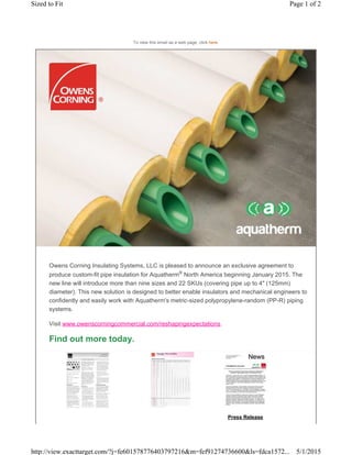 Press Release
To view this email as a web page, click here.
Owens Corning Insulating Systems, LLC is pleased to announce an exclusive agreement to
produce custom-fit pipe insulation for Aquatherm®
North America beginning January 2015. The
new line will introduce more than nine sizes and 22 SKUs (covering pipe up to 4" (125mm)
diameter). This new solution is designed to better enable insulators and mechanical engineers to
confidently and easily work with Aquatherm's metric-sized polypropylene-random (PP-R) piping
systems.
Visit www.owenscorningcommercial.com/reshapingexpectations.
Find out more today.
Page 1 of 2Sized to Fit
5/1/2015http://view.exacttarget.com/?j=fe601578776403797216&m=fef91274736600&ls=fdca1572...
 