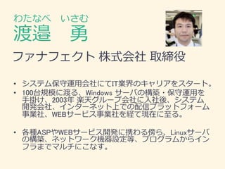 &nbsp;
渡邉 &nbsp; 勇
わたなべ &nbsp; いさむ
&bull; システム保守運用会社にてIT業界のキャリアをスタート。
&bull; 100台規模に渡る、Windows サーバの構築・保守運用を
手掛け、2003年 楽天グループ会社に入社後、システム
開発会社、インターネット上での配信プラットフォーム
事業社、WEBサービス事業社を経て現在に至る。
&bull; 各種ASPやWEBサービス開発に携わる傍ら、Linuxサーバ
の構築、ネットワーク機器設定等、プログラムからイン
フラまでマルチにこなす。
ファナフェクト 株式会社 取締役
 