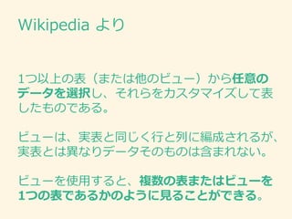 Wikipedia より
1つ以上の表（または他のビュー）から任意の
データを選択し、それらをカスタマイズして表
したものである。
ビューは、実表と同じく行と列に編成されるが、
実表とは異なりデータそのものは含まれない。
ビューを使用すると、複数の表またはビューを
1つの表であるかのように見ることができる。
 