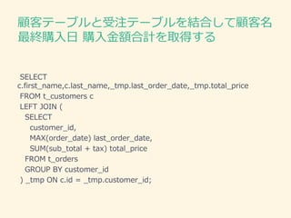 顧客テーブルと受注テーブルを結合して顧客名
最終購入日 購入金額合計を取得する
SELECT
c.first_name,c.last_name,_tmp.last_order_date,_tmp.total_price
FROM t_customers c
LEFT JOIN (
SELECT
customer_id,
MAX(order_date) last_order_date,
SUM(sub_total + tax) total_price
FROM t_orders
GROUP BY customer_id
) _tmp ON c.id = _tmp.customer_id;
 