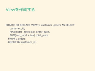Viewを作成する
CREATE OR REPLACE VIEW v_customer_orders AS SELECT
customer_id,
MAX(order_date) last_order_date,
SUM(sub_total + tax) total_price
FROM t_orders
GROUP BY customer_id;
 