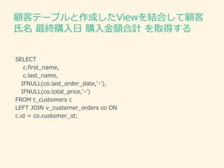 顧客テーブルと作成したViewを結合して顧客
氏名 最終購入日 購入金額合計 を取得する
SELECT
c.first_name,
c.last_name,
IFNULL(co.last_order_date,'-'),
IFNULL(co.total_price,'-')
FROM t_customers c
LEFT JOIN v_customer_orders co ON
c.id = co.customer_id;
 