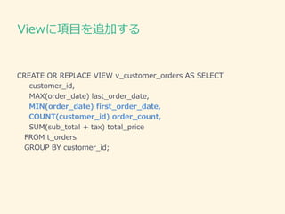 Viewに項目を追加する
CREATE OR REPLACE VIEW v_customer_orders AS SELECT
customer_id,
MAX(order_date) last_order_date,
MIN(order_date) first_order_date,
COUNT(customer_id) order_count,
SUM(sub_total + tax) total_price
FROM t_orders
GROUP BY customer_id;
 