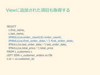 Viewに追加された項目も取得する
SELECT
c.first_name,
c.last_name,
IFNULL(co.order_count,0) order_count,
IFNULL(co.first_order_date,'-') first_order_date,
IFNULL(co.last_order_date,'-') last_order_date,
IFNULL(co.total_price,'-') total_price
FROM t_customers c
LEFT JOIN v_customer_orders co ON
c.id = co.customer_id;
 