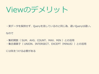 Viewのデメリット
・実データを保持せず、Queryを流しているのと同じ為、遅いQueryは遅い。
なので
・集約関数（ SUM、AVG、COUNT、MAX、MIN ）との活用
・集合演算子（ UNION、INTERSECT、EXCEPT（MINUS））との活用
には気をつける必要がある
 