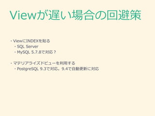 Viewが遅い場合の回避策
・ViewにINDEXを貼る
・SQL Server
・マテリアライズドビューを利用する
・PostgreSQL 9.3で対応。9.4で自動更新に対応
・トリガー等を用いて中間テーブルを作成する
・MySQL
 
