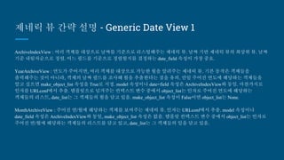 제네릭 뷰 간략 설명 - Generic Date View 1
ArchiveIndexView : 여러 객체를 대상으로 날짜를 기준으로 리스팅해주는 제네릭 뷰. 날짜 기반 제네릭 뷰의 최상위 뷰.
날짜 기준 내림차순으로 정렬. 어느 필드를 기준으로 정렬할지를 결정하는 date_field 속성이 가장 중요.
YearArchiveView : 연도가 주어지면, 여러 객체를 대상으로 가능한 월을 알려주는 제네릭 뷰. 기본 동작은 객체들을 출력
해주는 것이 아니라, 객체의 날짜 필드를 조사해 월을 추출한다는 점을 유의. 만일 주어진 연도에 해당하는 객체들을 알
고 싶으면 make_object_list 속성을 True로 지정. model 속성이나 date+field 속성은 ArchiveIndexView와 동일. 마찬가지
로 인자를 URLconf에서 추출. 템플릿으로 넘겨주는 컨텍스트 변수 중에서 object_list는 인자로 주어진 연도에 해당하는
객체들의 리스트, date_list는 그 객체들의 월을 담고 있음. make_object_list 속성이 False이면 object_list는 None.
MonthArchiveView : 주어진 연/월에 해당하는 객체를 보여주는 제네릭 뷰. 인자는 URLconf에서 추출. model 속성이나
date_field 속성은 ArchiveIndexView와 동일, make_object_list 속성은 없음. 템플릿 컨텍스트 변수 중에서 object_list는
인자로 주어진 연/월에 해당하는 객체들의 리스트를 담고 있고, date_list는 그 객체들의 일을 담고 있음.
 