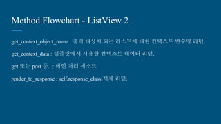 Method Flowchart - ListView 2
get_context_object_name : 출력 대상이 되는 리스트에 대한 컨텍스트 변수명
리턴.
get_context_data : 템플릿에서 사용할 컨텍스트 데이터 리턴.
get 또는 post 등...: 메인 처리 메소드.
render_to_response : self.response_class 객체 리턴.
 