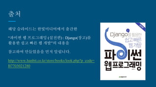 출처
해당 슬라이드는 한빛미디어에서 출간한
“파이썬 웹 프로그래밍 (실전편) : Django(장고)를
활용한 쉽고 빠른 웹 개발”의 내용을
참고하여 만들었음을 먼저 알립니다.
http://www.hanbit.co.kr/store/books/look.php?p_
code=B7703021280
 