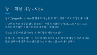 장고 핵심 기능 - View
장고(Django)에서는 View를 함수로 작성할 수 있고, 클래스로도 작성할 수 있다.
간단한 로직인 경우는 함수형 뷰로 신속하게 개발할 수 있고, 프로젝트가 크고
로직이 복잡하면 클래스형 뷰로 개발하는 것이 좋다.
장고는 잘 준비된 클래스형 제네릭 뷰를 제공하고 있다.
클래스형 뷰를 작성하기 전, 우리가 개발하고자 하는 목적에 가장 알맞은 제네릭
뷰를 선택하여 상속 받고 필요한 속성과 메소드를 오버라이딩한다.
 