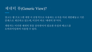 제네릭 뷰(Generic View)?
장고는 웹 프로그램 개발 시 공통적으로 사용하는 로직을 미리 개발해놓고 기본
클래스로 제공하고 있는데, 이것이 바로 ‘제네릭 뷰’이다.
개발자는 이러한 제네릭 뷰를 상속받아서 필요한 속성과 메소드를 오버라이딩
하여 사용할 수 있다.
 