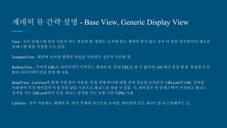 제네릭 뷰 간략 설명 - Base View, Generic Display View
View : 모든 클래스형 뷰의 기본이 되는 최상위 뷰. 원하는 로직에 맞는 제네릭 뷰가 없는 경우 이 뷰를 상속받아서 새로
운 클래스형 뷰를 작성할 수도 있음.
TemplateView : 화면에 보여줄 템플릿 파일을 처리하는 정도의 간단한 뷰.
RedirectView : 주어진 URL로 리다이렉트시켜주는 제네릭 뷰. 만일 URL을 알 수 없다면, 410 에러 응답 발생. 복잡한 로
직 없이 리다이렉트만을 원할 때 사용.
DetailView : ListView와 함께 가장 많이 사용됨. 특정 객체 하나에 대한 상세 정보를 보여준다. URLconf의 URL 정의를 이
용하여 특정 테이블의 특정 컬럼 값을 기준으로 레코드를 찾을 수 있음. 즉, 테이블은 뷰 클래스에서 지정하고 레코드 검
색용 키는 URLconf에서 지정. 레코드 검색용 키는 보통 기본키(PK) 사용.
ListView : 자주 사용하는 제네릭 뷰. 여러 객체의 리스트를 보여줌. 테이블의 모든 레코드를 리스팅해주는 등...
 