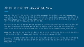 제네릭 뷰 간략 설명 - Generic Edit View
FormView : 폼을 보여주기 위한 제네릭 뷰. 폼을 지정해주는 form_class와 폼을 렌더링하는 데에 필요한 template_name
속성이 주요 속성. 추가적으로 폼 처리가 성공한 후에 리다이렉트 목적지 URL을 지정하는 success_url 속성도 사용 가능
함. get() 메소드와 post() 메소드 구분해 처리, form_valid() 메소드 오버라이딩을 통한 폼 입력 데이터 유효성 검사, 처리
완료 후 페이지 이동 등의 복잡한 과정을 FormView가 알아서 처리해줌.
CreateView : 새로운 레코드를 생성해서 테이블에 저장해주는 뷰. CreateView는 FormView의 기능을 포함, 모델 정의로
부터 폼을 자동으로 만들어주는 기능과 데이터베이스에 레코드를 저장하는 기능이 더 추가됨. 작업 대상 테이블을
model 속성으로 지정, 폼을 만들 때 사용할 필드를 fields 속성으로 정의, 처리 성공 후 이동할 URL을 success_url 속성으
로 지정.
UpdateView : 테이블에 이미 있는 레코드를 수정해주는 제네릭 뷰. 작업 대상 테이블로부터 폼을 만들어주며, 최종적으
로는 수정된 레코드를 테이블에 저장. DetailView와 동일하게 수정할 레코드를 URLconf에서 지정.
DeleteView : 기존 객체를 삭제하기 위한 제네릭 뷰. 삭제 처리는 내부에서 이뤄지고 코드에 나타나는 것은 삭제 확인 화
면. DeleteView는 삭제 확인용 폼만 필요하므로 입력 항목이 불필요하고 모델 정의를 참조하지도 않음. 삭제할 레코드를
URLconf에서 지정.
 